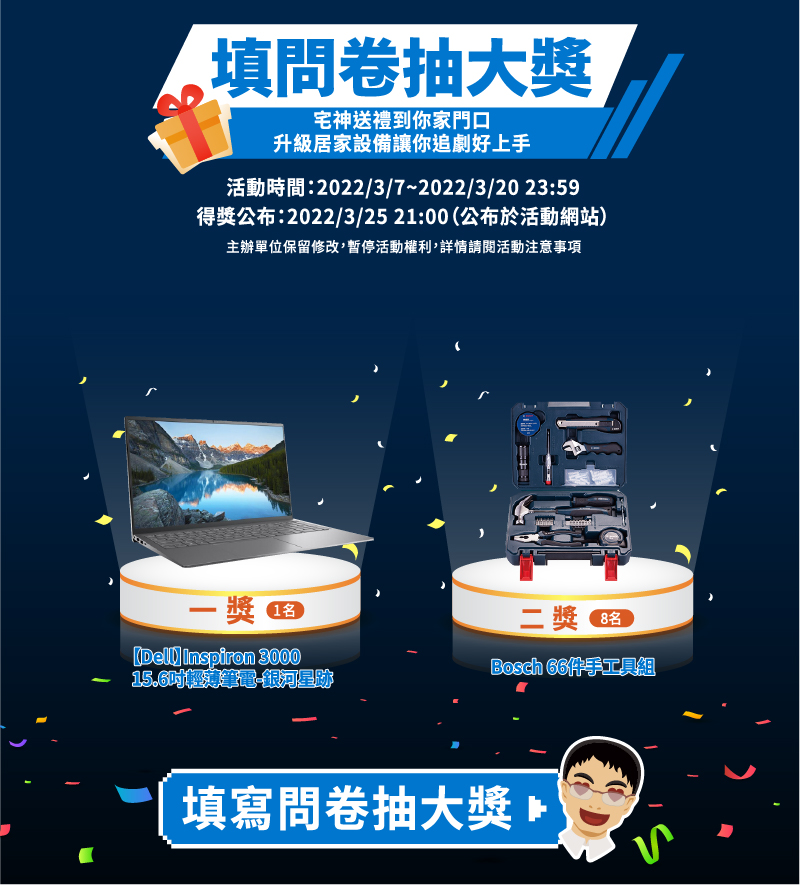 填問卷抽大獎
                            宅神送禮到你家門口，升級居家設備讓你追劇好上手

                            頭獎：Dell Inspiron 3000 15.6 吋輕薄筆電-銀河星跡 (1名)
                            二獎：Bosch 66 件手工具組 (2名)

                            活動時間 : 2022/03/07 - 2022/03/20 23:59
                            得獎公布 : 2022/03/25 21:00 (公布於活動網站)