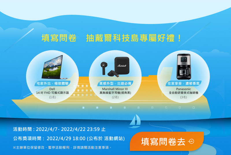 【填寫問卷　抽戴爾科技島專屬好禮！】

                    【Dell】14 吋 FHD 可攜式顯示器 1名
                    【Marshall Minor III】真無線藍牙耳機(經典黑) 2名
                    【Panasonic】全自動研磨美式咖啡機 3名

                    活動時間：2022/4/1 ~ 2022/4/22 23:59止
                    得獎公布：2022/4/29 18:00 公布於活動網站